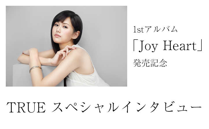 TRUE 1st Album『Joy Heart』発売記念スペシャルインタビュー！